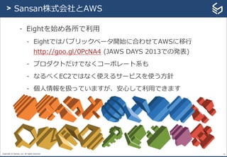 Copyright © Sansan, Inc. All rights reserved.
- Eightを始め各所で利用
- Eightではパブリックベータ開始に合わせてAWSに移行
http://goo.gl/0PcNA4 (JAWS DAYS 2013での発表)
- プロダクトだけでなくコーポレート系も
- なるべくEC2ではなく使えるサービスを使う方針
- 個人情報を扱っていますが、安心して利用できます
16
> Sansan株式会社とAWS
 