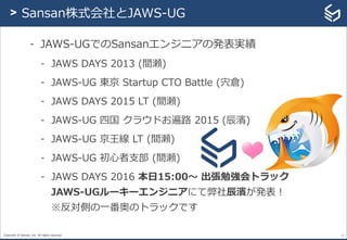 Copyright © Sansan, Inc. All rights reserved.
- JAWS-UGでのSansanエンジニアの発表実績
- JAWS DAYS 2013 (間瀬)
- JAWS-UG 東京 Startup CTO Battle (宍倉)
- JAWS DAYS 2015 LT (間瀬)
- JAWS-UG 四国 クラウドお遍路 2015 (辰濱)
- JAWS-UG 京王線 LT (間瀬)
- JAWS-UG 初心者支部 (間瀬)
- JAWS DAYS 2016 本日15:00〜 出張勉強会トラック
JAWS-UGルーキーエンジニアにて弊社辰濱が発表！
※反対側の一番奥のトラックです
17
> Sansan株式会社とJAWS-UG
 