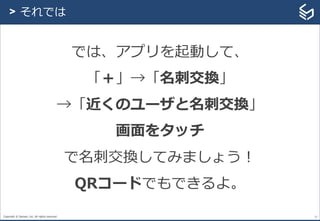 Copyright © Sansan, Inc. All rights reserved. 27
> それでは
では、アプリを起動して、
「＋」→「名刺交換」
→「近くのユーザと名刺交換」
画面をタッチ
で名刺交換してみましょう！
QRコードでもできるよ。
 