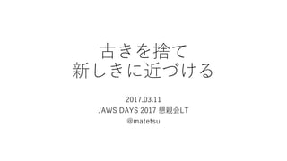 古きを捨て
新しきに近づける
2017.03.11
JAWS DAYS 2017 懇親会LT
@matetsu
 