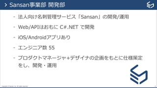 Copyright © Sansan, Inc. All rights reserved.
- 法⼈向け名刺管理サービス「Sansan」の開発/運⽤
- Web/APIはおもに C#.NET で開発
- iOS/Androidアプリあり
- エンジニア数 55
- プロダクトマネージャ+デザイナの企画をもとに仕様策定
をし、開発・運⽤
19
> Sansan事業部 開発部
 