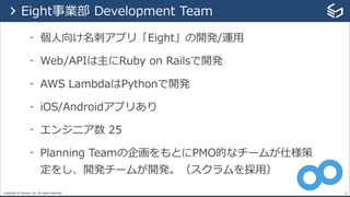Copyright © Sansan, Inc. All rights reserved.
- 個⼈向け名刺アプリ「Eight」の開発/運⽤
- Web/APIは主にRuby on Railsで開発
- AWS LambdaはPythonで開発
- iOS/Androidアプリあり
- エンジニア数 25
- Planning Teamの企画をもとにPMO的なチームが仕様策
定をし、開発チームが開発。（スクラムを採⽤）
21
> Eight事業部 Development Team
 
