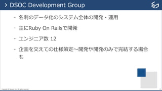 Copyright © Sansan, Inc. All rights reserved.
- 名刺のデータ化のシステム全体の開発・運⽤
- 主にRuby On Railsで開発
- エンジニア数 12
- 企画を交えての仕様策定〜開発や開発のみで完結する場合
も
23
> DSOC Development Group
 