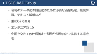Copyright © Sansan, Inc. All rights reserved.
- 名刺のデータ化の⾃動化のために必要な画像処理、機械学
習、テキスト解析など
- 主にC#で開発
- エンジニア数 10
- 企画を交えての仕様策定〜開発や開発のみで完結する場合
も
25
> DSOC R&D Group
 