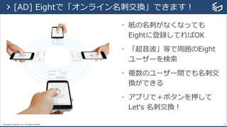 Copyright © Sansan, Inc. All rights reserved.
- 紙の名刺がなくなっても
Eightに登録してればOK
- 「超⾳波」等で周囲のEight
ユーザーを検索
- 複数のユーザー間でも名刺交
換ができる
- アプリで＋ボタンを押して
Letʻs 名刺交換！
29
> [AD] Eightで「オンライン名刺交換」できます！
 