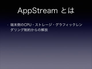 AppStream とは
• 端末側のCPU・ストレージ・グラフィックレン
ダリング制約からの解放
• 対応端末追加が容易に可能
• 全ユーザーへのアップデート同時配信が可能
• 膨大なインストール・ダウンロード時間なし
 