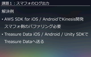 課題１：スマフォのログ出⼒力力 
解決例例 
• AWS SDK for iOS / AndroidでKinesis開発 
スマフォ側のバファリング必要 
• Treasure Data iOS / Android / Unity SDKで 
...