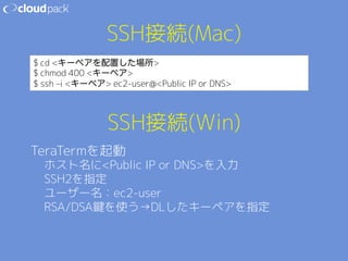 SSH接続(Mac) 
$ cd キーペアを配置した場所 
$ chmod 400 キーペア 
$ ssh –i キーペア ec2-user@Public IP or DNS 
SSH接続(Win) 
TeraTermを起動 
ホスト名にPublic IP or DNSを入力 
SSH2を指定 
ユーザー名：ec2-user 
RSA/DSA鍵を使う→DLしたキーペアを指定 
 