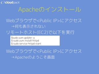 Apacheのインストール 
WebブラウザでPublic IPにアクセス 
→何も表示されない 
リモートホスト(EC2)で以下を実行 
 
$sudo yum update -y 
$ sudo yum install httpd 
 
$ sudo service httpd start 
WebブラウザでPublic IPにアクセス 
→Apacheのようこそ画面 
 