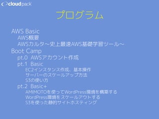 プログラム 
AWS Basic 
AWS概要 
AWSカルタ〜史上最速AWS基礎学習ツール〜 
Boot Camp 
pt.0 AWSアカウント作成 
pt.1 Basic 
EC2インスタンス作成、基本操作 
サーバーのスケールアップ方法 
S3の使い方 
pt.2 Basic+ 
AMIMOTOを使ってWordPress環境を構築する 
WordPress環境をスケールアウトする 
S3を使った静的サイトホスティング 
 