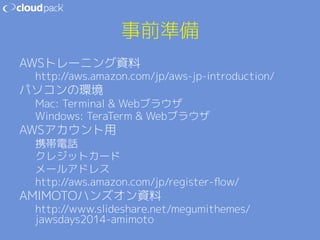事前準備 
AWSトレーニング資料 
http://aws.amazon.com/jp/aws-jp-introduction/ 
パソコンの環境 
Mac: Terminal  Webブラウザ 
Windows: TeraTerm  Webブラウザ 
AWSアカウント用 
携帯電話 
クレジットカード 
メールアドレス 
http://aws.amazon.com/jp/register-flow/ 
AMIMOTOハンズオン資料 
http://www.slideshare.net/megumithemes/ 
jawsdays2014-amimoto 
 