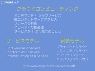 クラウドコンピューティング 
オンデマンド・ セルフサービス 
幅広いネットワークアクセス 
リソースの共用  
スピーディな拡張性 
サービスが 計測可能であること 
サービスモデル 
Software as a Service 
Platform as a Service 
Infrastructure as a Service 
実装モデル 
プライベートクラウド 
コミュニティクラウド 
パブリッククラウド 
ハイブリッドクラウド 
http://www.ipa.go.jp/files/000025366.pdf 
 