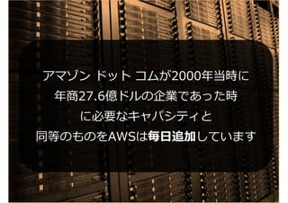 アマゾン ドット コムが2000年当時に
年商27.6億ドルの企業であった時
に必要なキャパシティと
同等のものをAWSは毎日追加しています
アマゾン ドット コムが2000年当時に
年商27.6億ドルの企業であった時
に必要なキャパシティと
同等のものをAWSは毎日追加しています
 