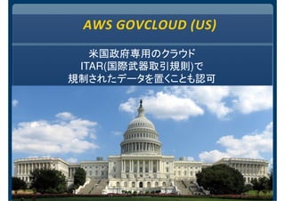 AWS GOVCLOUD (US)
米国政府専用のクラウド
ITAR(国際武器取引規則)で
規制されたデータを置くことも認可
 