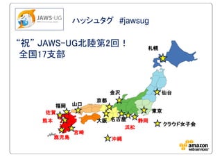 ハッシュタグ #jawsug
“祝” JAWS-UG北陸第2回！
全国17支部
宮崎宮崎宮崎宮崎
東京東京東京東京
札幌札幌札幌札幌
仙台仙台仙台仙台
名古屋名古屋名古屋名古屋
クラウド女子会クラウド女子会クラウド女子会クラウド女子会
大阪大阪大阪大阪
金沢金沢金沢金沢
京都京都京都京都
山口山口山口山口
佐賀佐賀佐賀佐賀
福岡福岡福岡福岡
鹿児島鹿児島鹿児島鹿児島 沖縄沖縄沖縄沖縄
熊本熊本熊本熊本
浜松浜松浜松浜松
静岡静岡静岡静岡
 