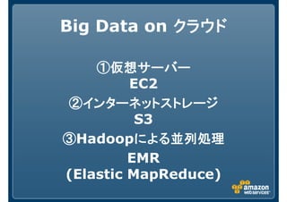 Big Data on クラウドクラウドクラウドクラウド
①仮想サーバー①仮想サーバー①仮想サーバー①仮想サーバー
EC2
②インターネットストレージ②インターネットストレージ②インターネットストレージ②インターネットストレージ
S3
③③③③Hadoopによる並列処理による並列処理による並列処理による並列処理
EMR
(Elastic MapReduce)
 