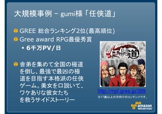 大規模事例 – gumi様 「任侠道」
GREE 総合ランキング2位(最高順位)
Gree award RPG最優秀賞
6千万千万千万千万PV/日日日日
舎弟を集めて全国の極道
を倒し、最強で最凶の極
道を目指す本格派の任侠
ゲーム。美女を口説いて、
ワケありな彼女たち
を救うサイドストーリー
http://mpf.gree.jp/389
※17歳以上の方向けのコンテンツです。
 