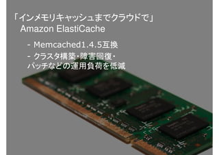 - Memcached1.4.5互換
- クラスタ構築・障害回復・
パッチなどの運用負荷を低減
「インメモリキャッシュまでクラウドで」
Amazon ElastiCache
 