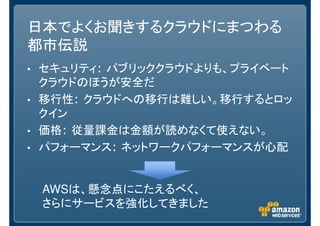 日本でよくお聞きするクラウドにまつわる
都市伝説
• セキュリティ: パブリッククラウドよりも、プライベート
クラウドのほうが安全だ
• 移行性: クラウドへの移行は難しい。移行するとロッ
クイン
• 価格: 従量課金は金額が読めなくて使えない。
• パフォーマンス: ネットワークパフォーマンスが心配
AWSは、懸念点にこたえるべく、
さらにサービスを強化してきました
 