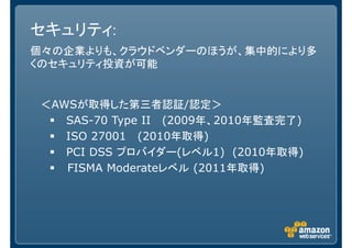 セキュリティ:
個々の企業よりも、クラウドベンダーのほうが、集中的により多
くのセキュリティ投資が可能
＜AWSが取得した第三者認証/認定＞
SAS-70 Type II (2009年、2010年監査完了)
ISO 27001 (2010年取得)
PCI DSS プロバイダー(レベル1) (2010年取得)
FISMA Moderateレベル (2011年取得)
 