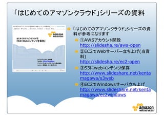 「はじめてのアマゾンクラウド」シリーズの資料
「はじめてのアマゾンクラウド」シリーズの資
料が参考になります
①AWSアカウント開設
http://slidesha.re/aws-open
②EC2でWebサーバー立ち上げ(当資
料)
http://slidesha.re/ec2-open
③S3にwebコンテンツ保存
http://www.slideshare.net/kenta
magawa/s3web
④EC2でWindowsサーバ立ち上げ
http://www.slideshare.net/kenta
magawa/ec2windows
 