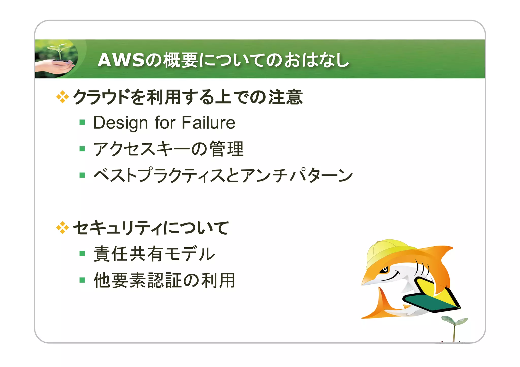 AWSの概要についてのおはなし
vクラウドを利用する上での注意
§ Design for Failure
§ アクセスキーの管理
§ ベストプラクティスとアンチパターン
vセキュリティについて
§ 責任共有モデル
§ 他要素認証の利用
 