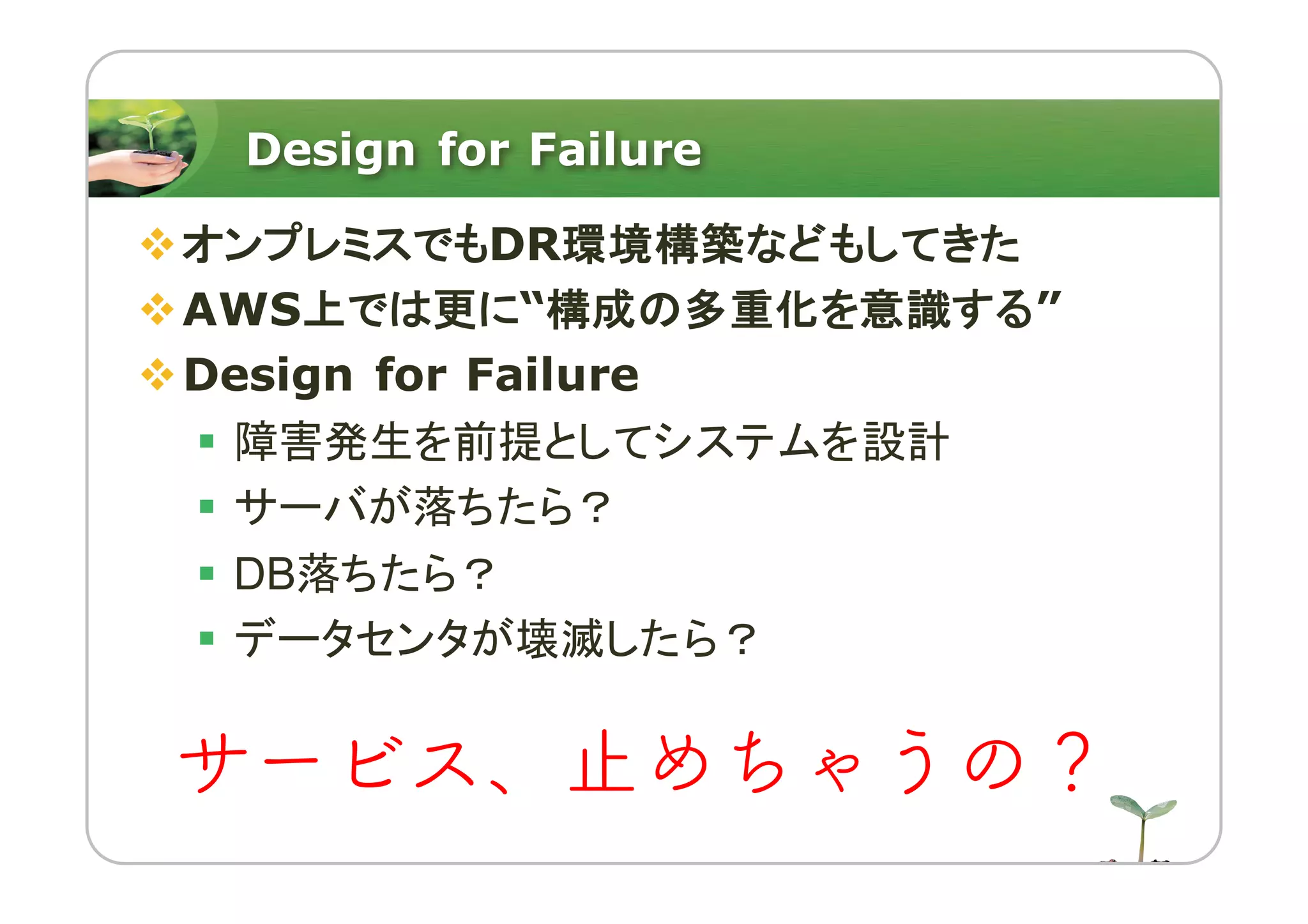 Design for Failure
vオンプレミスでもDR環境構築などもしてきた
vAWS上では更に“構成の多重化を意識する”
vDesign for Failure
§ 障害発生を前提としてシステムを設計
§ サーバが落ちたら？
§ DB落ちたら？
§ データセンタが壊滅したら？
サービス、止めちゃうの？
 