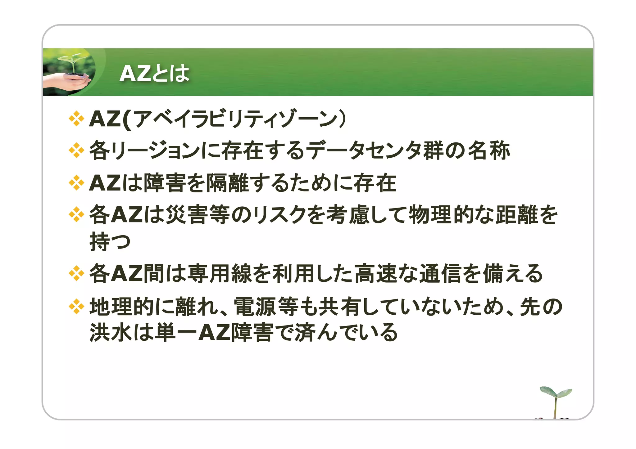 AZとは
vAZ(アベイラビリティゾーン）
v各リージョンに存在するデータセンタ群の名称
vAZは障害を隔離するために存在
v各AZは災害等のリスクを考慮して物理的な距離を
持つ
v各AZ間は専用線を利用した高速な通信を備える
v地理的に離れ、電源等も共有していないため、先の
洪水は単一AZ障害で済んでいる
 