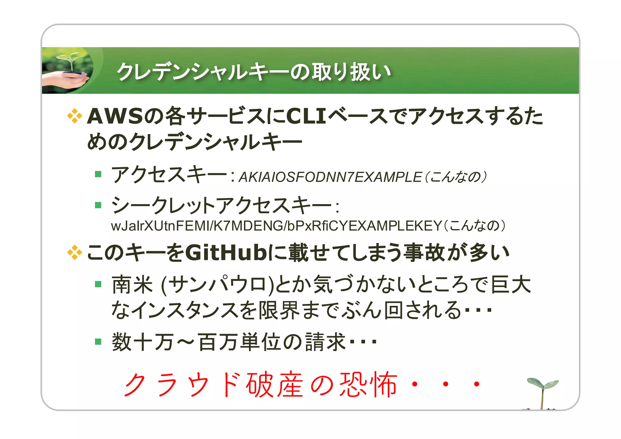 クレデンシャルキーの取り扱い
vAWSの各サービスにCLIベースでアクセスするた
めのクレデンシャルキー
§ アクセスキー：AKIAIOSFODNN7EXAMPLE（こんなの）
§ シークレットアクセスキー：
wJalrXUtnFEMI/K7MDENG/bPxRfiCYEXAMPLEKEY（こんなの）
vこのキーをGitHubに載せてしまう事故が多い
§ 南米 (サンパウロ)とか気づかないところで巨大
なインスタンスを限界までぶん回される・・・
§ 数十万〜百万単位の請求・・・
クラウド破産の恐怖・・・
 