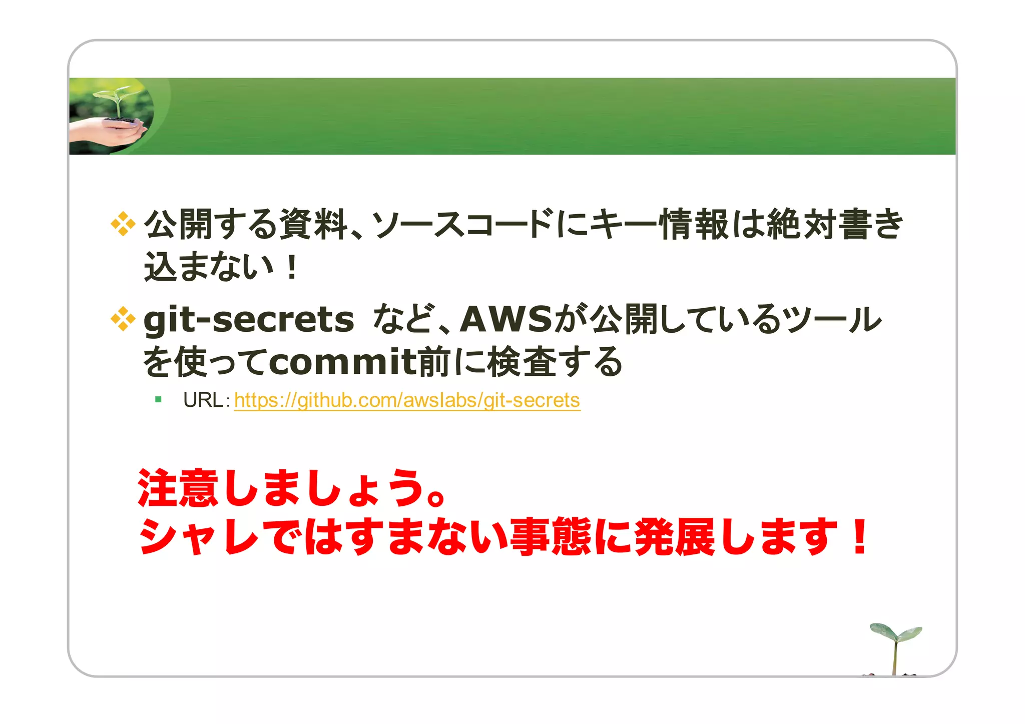 v公開する資料、ソースコードにキー情報は絶対書き
込まない！
vgit-secrets など、AWSが公開しているツール
を使ってcommit前に検査する
§ URL：https://github.com/awslabs/git-secrets
注意しましょう。
シャレではすまない事態に発展します！
 