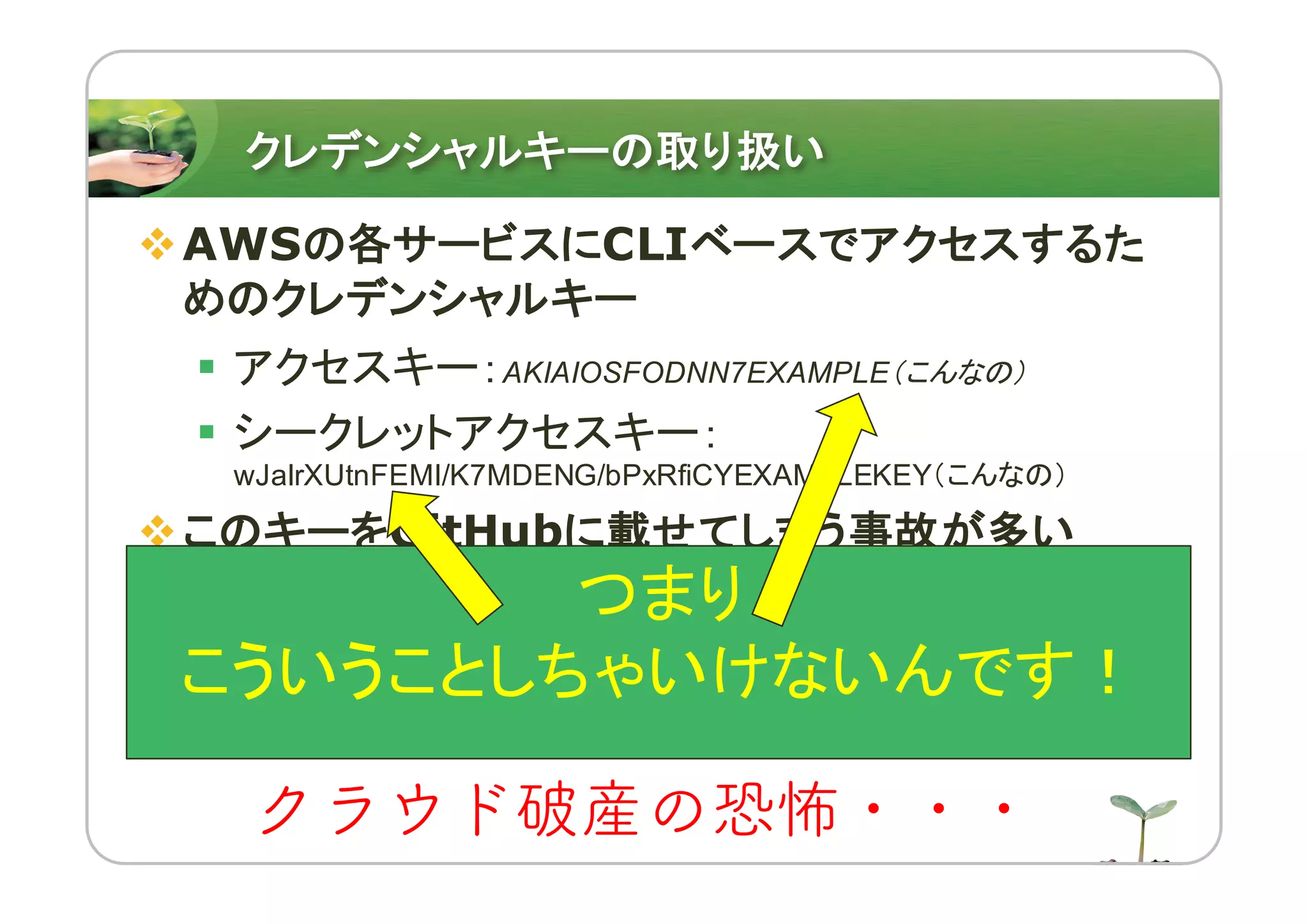 クレデンシャルキーの取り扱い
vAWSの各サービスにCLIベースでアクセスするた
めのクレデンシャルキー
§ アクセスキー：AKIAIOSFODNN7EXAMPLE（こんなの）
§ シークレットアクセスキー：
wJalrXUtnFEMI/K7MDENG/bPxRfiCYEXAMPLEKEY（こんなの）
vこのキーをGitHubに載せてしまう事故が多い
§ 南米 (サンパウロ)とか気づかないところで巨大
なインスタンスを限界までぶん回される・・・
§ 数十万〜百万単位の請求・・・
クラウド破産の恐怖・・・
つまり
こういうことしちゃいけないんです！
 