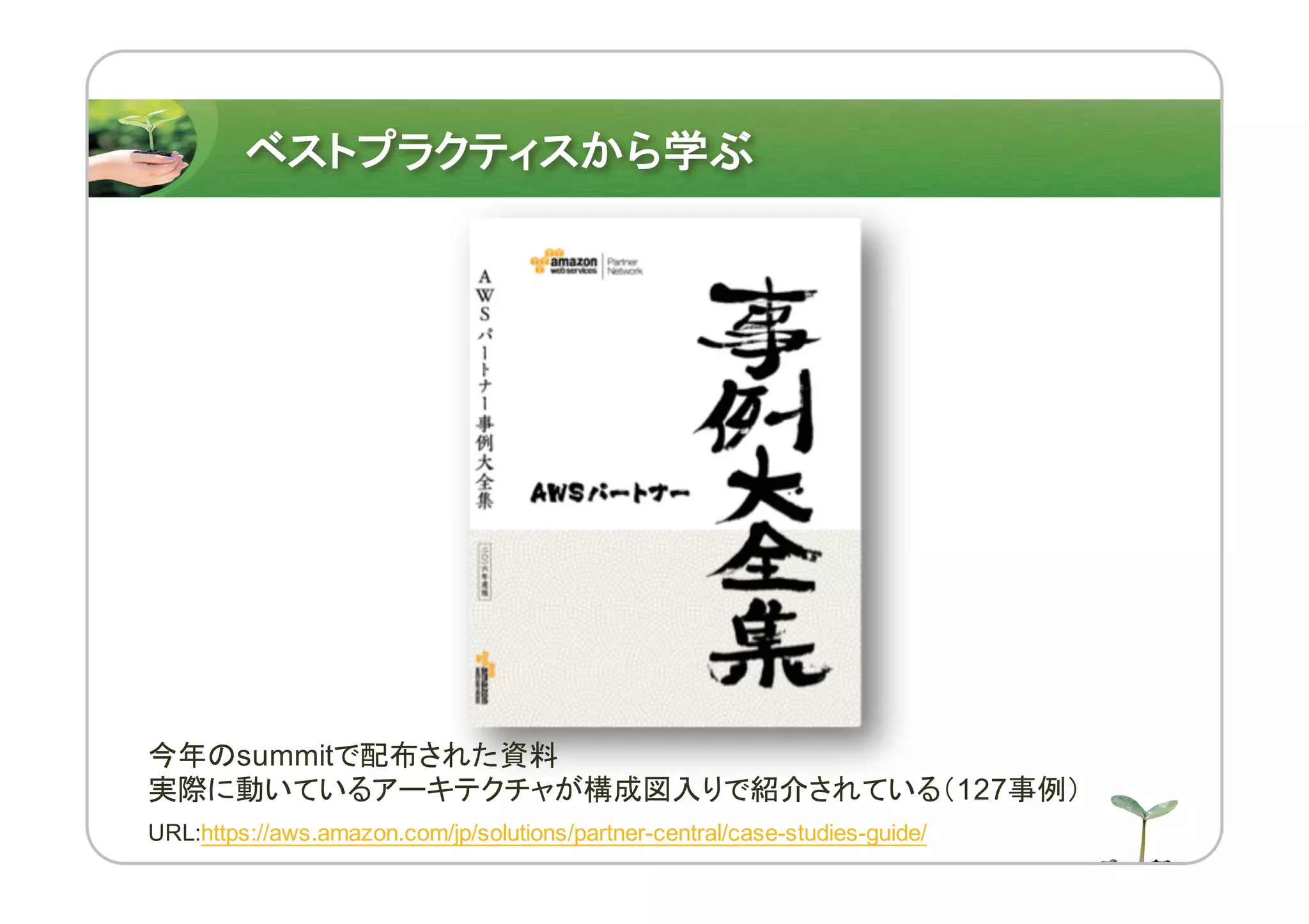 ベストプラクティスから学ぶ
今年のsummitで配布された資料
実際に動いているアーキテクチャが構成図入りで紹介されている（127事例）
URL:https://aws.amazon.com/jp/solutions/partner-central/case-studies-guide/
 