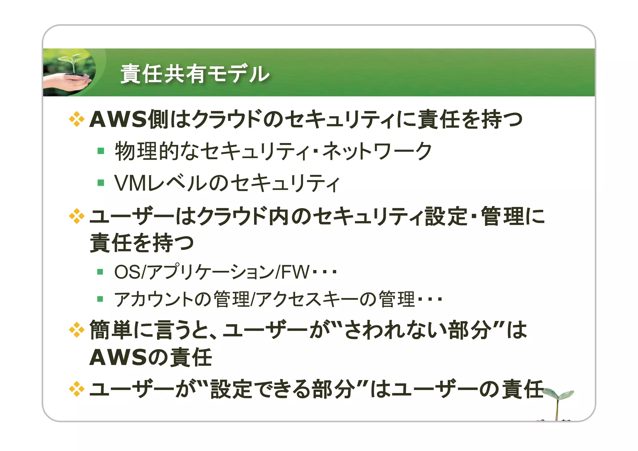責任共有モデル
vAWS側はクラウドのセキュリティに責任を持つ
§ 物理的なセキュリティ・ネットワーク
§ VMレベルのセキュリティ
vユーザーはクラウド内のセキュリティ設定・管理に
責任を持つ
§ OS/アプリケーション/FW・・・
§ アカウントの管理/アクセスキーの管理・・・
v簡単に言うと、ユーザーが“さわれない部分”は
AWSの責任
vユーザーが“設定できる部分”はユーザーの責任
 