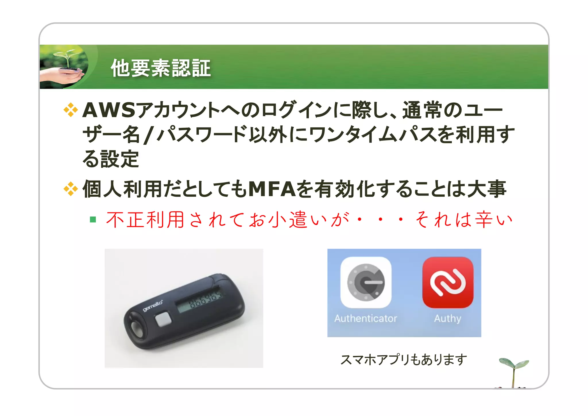 他要素認証
vAWSアカウントへのログインに際し、通常のユー
ザー名/パスワード以外にワンタイムパスを利用す
る設定
v個人利用だとしてもMFAを有効化することは大事
§ 不正利用されてお小遣いが・・・それは辛い
スマホアプリもあります
 