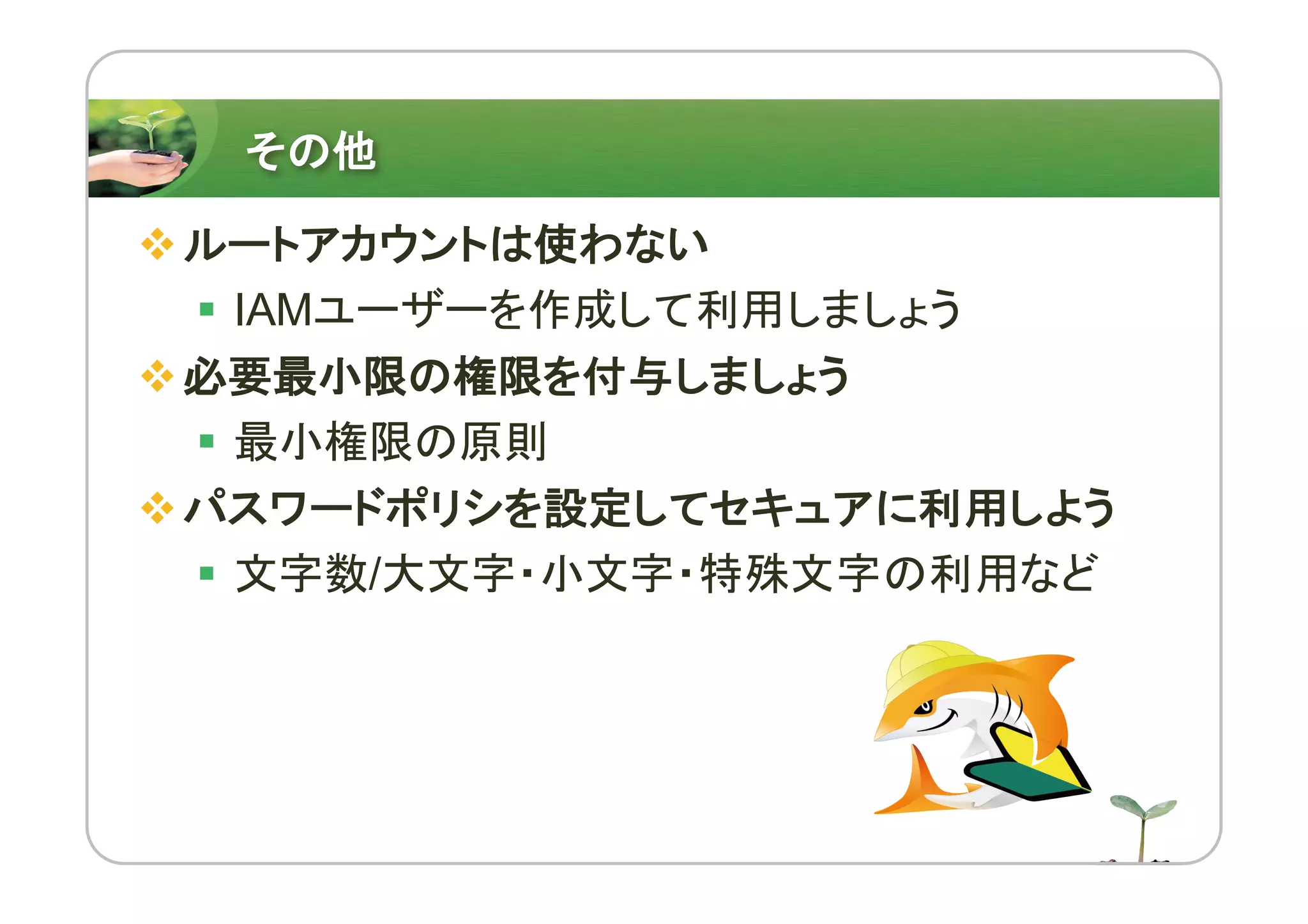 その他
vルートアカウントは使わない
§ IAMユーザーを作成して利用しましょう
v必要最小限の権限を付与しましょう
§ 最小権限の原則
vパスワードポリシを設定してセキュアに利用しよう
§ 文字数/大文字・小文字・特殊文字の利用など
 