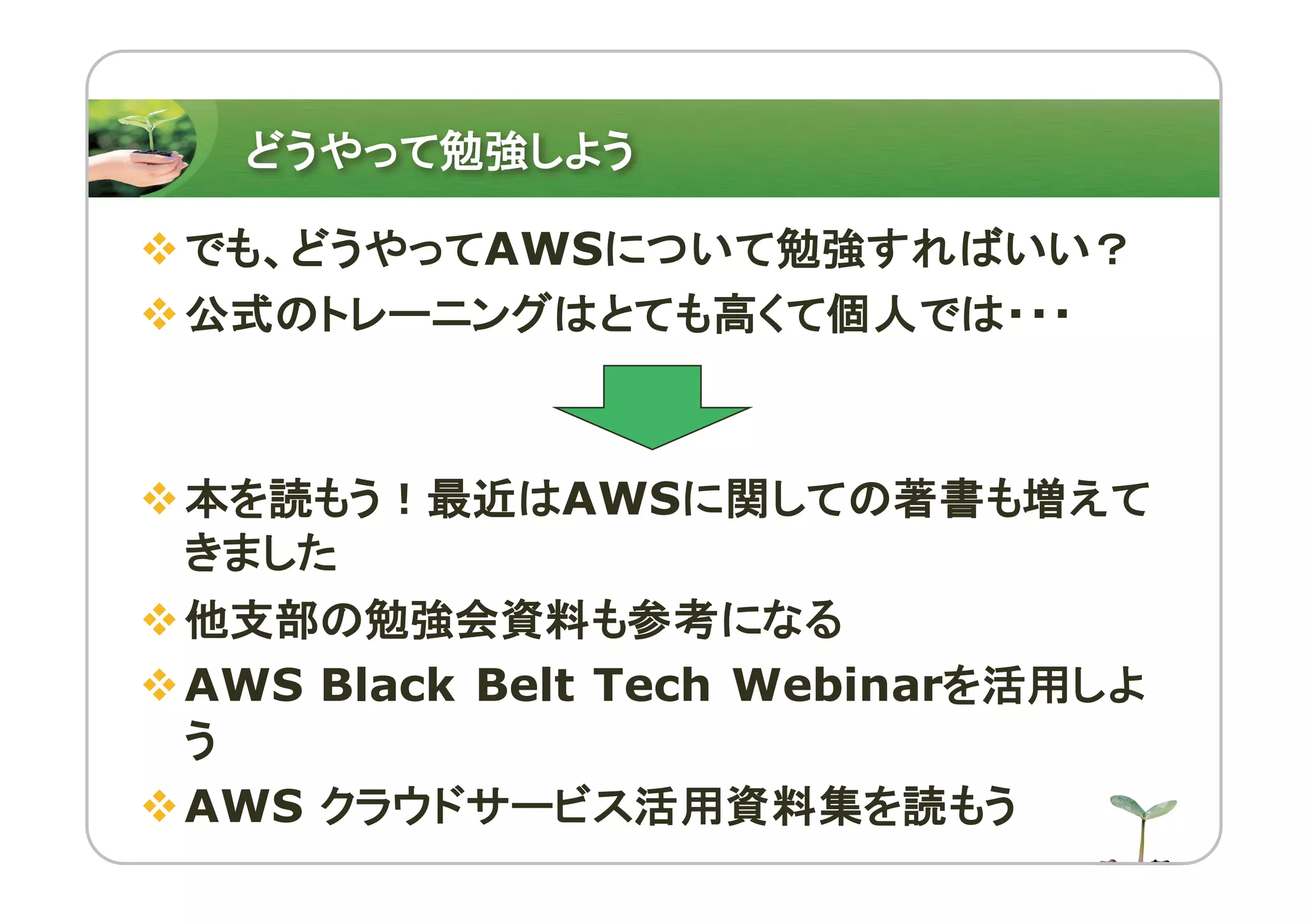 どうやって勉強しよう
vでも、どうやってAWSについて勉強すればいい？
v公式のトレーニングはとても高くて個人では・・・
v本を読もう！最近はAWSに関しての著書も増えて
きました
v他支部の勉強会資料も参考になる
vAWS Black Belt Tech Webinarを活用しよ
う
vAWS クラウドサービス活用資料集を読もう
 