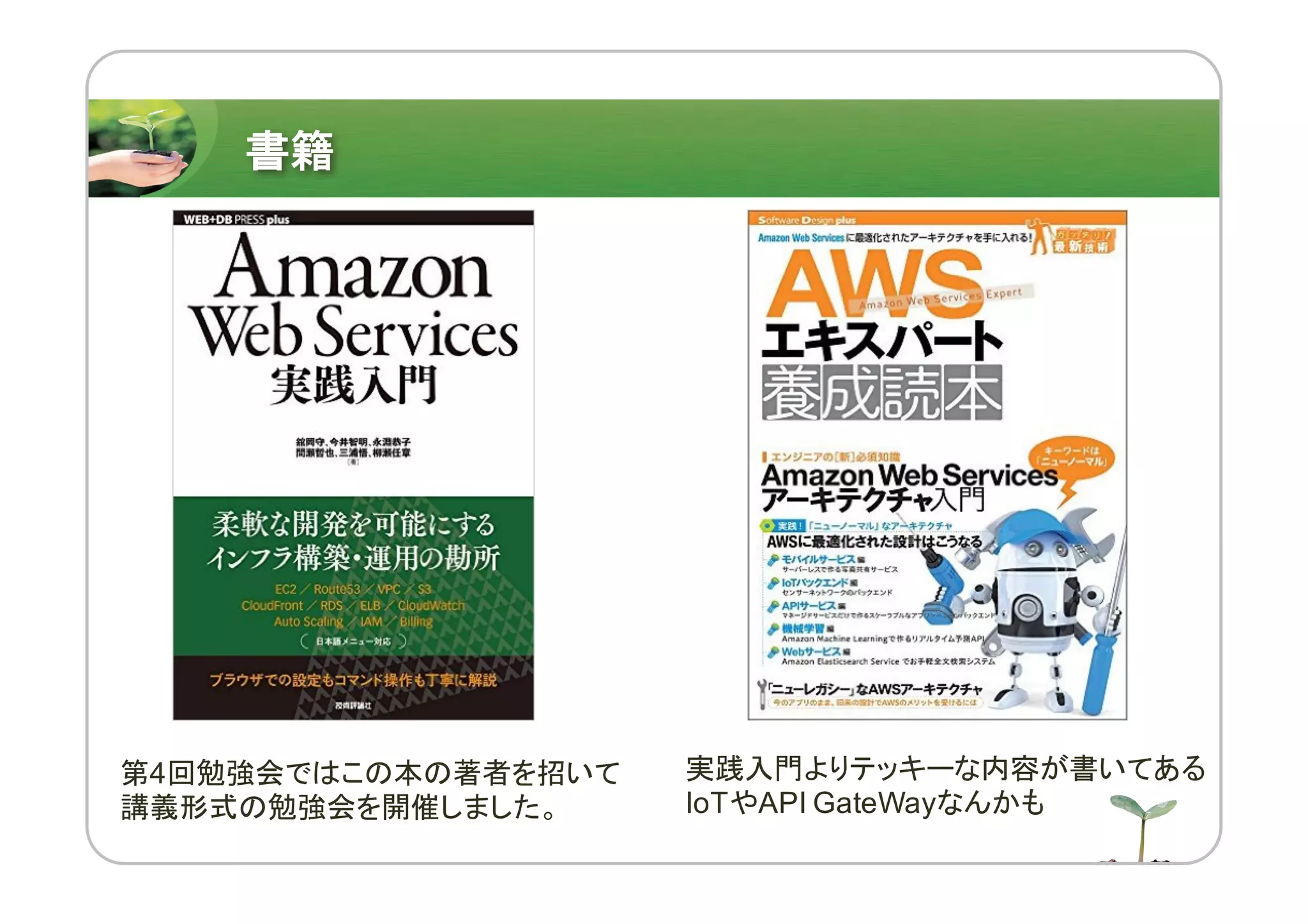 書籍
第4回勉強会ではこの本の著者を招いて
講義形式の勉強会を開催しました。
実践入門よりテッキーな内容が書いてある
IoTやAPI GateWayなんかも
 