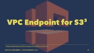 VPC Endpoint for S33
3
Amazon Web Services ブログ: Amazon S3のVPCエンドポイント
2015/12/12 JAWS-UG福岡 ちょっと濃い目にAWSの話をしてみよう 22
 