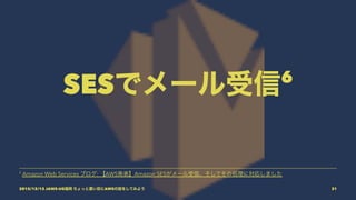SESでメール受信6
6
Amazon Web Services ブログ: 【AWS発表】Amazon SESがメール受信、そしてその処理に対応しました
2015/12/12 JAWS-UG福岡 ちょっと濃い目にAWSの話をしてみよう 31
 