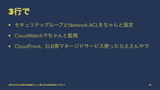 3行で
• セキュリティグループとNetwork ACLをちゃんと設定
• CloudWatchでちゃんと監視
• CloudFront、ELB等マネージドサービス使ったらええんやで
2015/12/12 JAWS-UG福岡 ちょっと濃い目にAWSの話をしてみよう 35
 