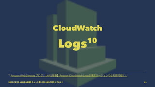 CloudWatch
Logs10
10
Amazon Web Services ブログ: 【AWS発表】Amazon CloudWatch Logsが東京リージョンでも利用可能に！
2015/12/12 JAWS-UG福岡 ちょっと濃い目にAWSの話をしてみよう 41
 
