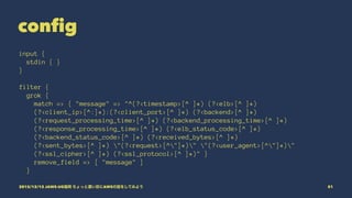 config
input {
stdin { }
}
filter {
grok {
match => { "message" => "^(?<timestamp>[^ ]*) (?<elb>[^ ]*)
(?<client_ip>[^:]*):(?<client_port>[^ ]*) (?<backend>[^ ]*)
(?<request_processing_time>[^ ]*) (?<backend_processing_time>[^ ]*)
(?<response_processing_time>[^ ]*) (?<elb_status_code>[^ ]*)
(?<backend_status_code>[^ ]*) (?<received_bytes>[^ ]*)
(?<sent_bytes>[^ ]*) "(?<request>[^"]*)" "(?<user_agent>[^"]*)"
(?<ssl_cipher>[^ ]*) (?<ssl_protocol>[^ ]*)" }
remove_field => [ "message" ]
}
2015/12/12 JAWS-UG福岡 ちょっと濃い目にAWSの話をしてみよう 51
 