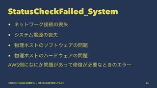 StatusCheckFailed_System
• ネットワーク接続の喪失
• システム電源の喪失
• 物理ホストのソフトウェアの問題
• 物理ホストのハードウェアの問題
AWS側になにか問題があって修復が必要なときのエラー
2015/12/12 JAWS-UG福岡 ちょっと濃い目にAWSの話をしてみよう 56
 