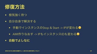 修復方法
• 根気強く待つ
• 自分自身で解決する
• 手動でインスタンスのStop & Start -> IPが変わる!
• AMI作りなおす -> IPもインスタンスIDも変わる!
• 自動でよしなに
2015/12/12 JAWS-UG福岡 ちょっと濃い目にAWSの話をしてみよう 57
 