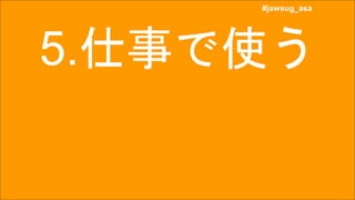 #jawsug_asa
#jawsug_asa
5.仕事で使う
 