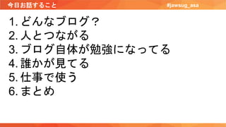 今日お話すること #jawsug_asa
1. どんなブログ？
2. 人とつながる
3. ブログ自体が勉強になってる
4. 誰かが見てる
5. 仕事で使う
6. まとめ
 