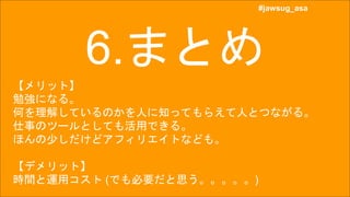 #jawsug_asa
#jawsug_asa
6.まとめ
【メリット】
勉強になる。
何を理解しているのかを人に知ってもらえて人とつながる。
仕事のツールとしても活用できる。
ほんの少しだけどアフィリエイトなども。
【デメリット】
時間と運用コスト (でも必要だと思う。。。。。)
 