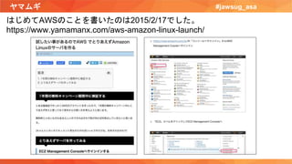 ヤマムギ #jawsug_asa
はじめてAWSのことを書いたのは2015/2/17でした。
https://www.yamamanx.com/aws-amazon-linux-launch/
 