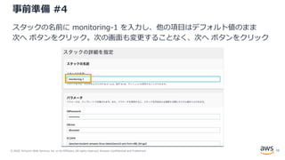 © 2020, Amazon Web Services, Inc. or its Affiliates. All rights reserved. Amazon Confidential and Trademark.
事前準備 #4
スタックの名前に monitoring-1 を入力し、他の項目はデフォルト値のまま
次へ ボタンをクリック。次の画面も変更することなく、次へ ボタンをクリック
12
 