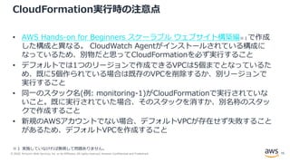 © 2020, Amazon Web Services, Inc. or its Affiliates. All rights reserved. Amazon Confidential and Trademark.
CloudFormation実行時の注意点
• AWS Hands-on for Beginners スケーラブル ウェブサイト構築編※１で作成
した構成と異なる。 CloudWatch Agentがインストールされている構成に
なっているため、別物だと思ってCloudFormationを必ず実行すること
• デフォルトでは1つのリージョンで作成できるVPCは5個までとなっているた
め、既に5個作られている場合は既存のVPCを削除するか、別リージョンで
実行すること
• 同一のスタック名(例: monitoring-1)がCloudFormationで実行されていな
いこと。既に実行されていた場合、そのスタックを消すか、別名称のスタッ
クで作成すること
• 新規のAWSアカウントでない場合、デフォルトVPCが存在せず失敗すること
があるため、デフォルトVPCを作成すること
※１ 実施していなければ無視して問題ありません。
15
 